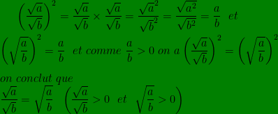 \bg_green \left ( \frac{\sqrt{a}}{\sqrt{b}} \right )^{2}=\frac{ \sqrt{a}}{\sqrt{b}}\times \frac{\sqrt{a}}{\sqrt{b}}=\frac{\sqrt{a}^{2}}{\sqrt{b}^{2}}=\frac{\sqrt{a^{2}}}{\sqrt{b^{2}}}=\frac{a}{b}\ \ et\ \ \\\\\left ( \sqrt{\frac{a}{b}} \right )^{2}=\frac{a}{b}\ \ et\ comme\ \frac{a}{b}> 0\ on\ a \left ( \frac{\sqrt{a}}{\sqrt{b}} \right ) ^{2}=\left ( \sqrt{\frac{a}{b}} \right )^{2}\\ \\ on \ conclut\ que\\\frac{\sqrt{a}}{\sqrt{b}}=\sqrt{\frac{a}{b}}\ \ \left (\frac{\sqrt{a}}{\sqrt{b}}> 0\ \ et\ \ \sqrt{\frac{a}{b}}> 0 \right )