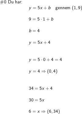 \small \begin{array}{llllll} \#0\textup{ Du har: }\\& y=5x+b\quad \textup{gennem }(1,9)\\\\& 9=5\cdot 1+b\\\\&b=4 \\\\& y=5x+4\\\\\\& y=5\cdot 0+4=4\\\\& y=4\Rightarrow(0,4)\\\\\\& 34=5x+4\\\\& 30=5x\\\\& 6=x\Rightarrow (6,34) \end{array}
