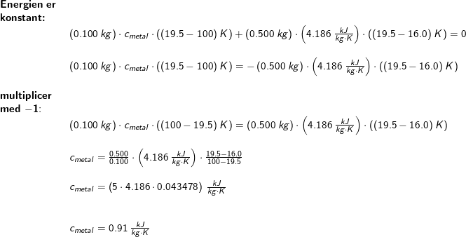 \small \begin{array}{llllll} \textbf{Energien er }\\ \textbf{konstant:}\\& \left ( 0.100\;kg \right )\cdot c_{metal}\cdot \left ( (19.5-100)\;K \right )+\left ( 0.500\;kg \right )\cdot \left ( 4.186\;\frac{kJ}{kg\cdot K} \right )\cdot \left ( (19.5-16.0)\;K \right )=0\\\\& \left ( 0.100\;kg \right )\cdot c_{metal}\cdot \left ( (19.5-100)\;K \right )=-\left ( 0.500\;kg \right )\cdot \left ( 4.186\;\frac{kJ}{kg\cdot K} \right )\cdot \left ( (19.5-16.0)\;K \right )\\\\ \textbf{multiplicer}\\ \textbf{med }\mathbf{-1}\textup{:}\\& \left ( 0.100\;kg \right )\cdot c_{metal}\cdot \left ( (100-19.5)\;K \right )=\left ( 0.500\;kg \right )\cdot \left ( 4.186\;\frac{kJ}{kg\cdot K} \right )\cdot \left ( (19.5-16.0)\;K \right )\\\\& c_{metal}=\frac{0.500}{0.100}\cdot \left ( 4.186\;\frac{kJ}{kg\cdot K} \right )\cdot \frac{19.5-16.0}{100-19.5}\\\\& c_{metal}=\left (5\cdot 4.186\cdot 0.043478 \right )\;\frac{kJ}{kg\cdot K}\\\\\\& c_{metal}=0.91\;\frac{kJ}{kg\cdot K} \end{array}