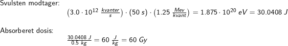 \small \begin{array}{llllll} \textup{Svulsten modtager:}\\&\left ( 3.0\cdot 10^{12}\;\frac{kvanter}{s} \right )\cdot \left ( 50\;s \right )\cdot \left ( 1.25\;\frac{Mev}{kvant} \right )=1.875\cdot 10^{20}\;eV=30.0408\;J\\\\ \textup{Absorberet dosis:}\\&\frac{30.0408\;J}{0.5\;kg}=60\;\frac{J}{kg}=60\;Gy \end{array}