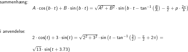 \small \begin{array}{llllll} \textup{sammenh\ae ng:}\\& A\cdot \cos\left ( b\cdot t \right )+B\cdot \sin\left ( b\cdot t \right )=\sqrt{A^2+B^2}\cdot \sin\left ( b\cdot t-\tan^{-1}\left ( \frac{B}{A} \right ) -\frac{\pi}{2}+p\cdot \frac{2\pi}{b}\right )\\\\\\\\ \textup{i anvendelse:}\\& 2\cdot \cos(t)+3\cdot \sin(t)=\sqrt{2^2+3^2}\cdot \sin\left ( t-\tan^{-1}\left ( \frac{3}{2} \right )-\frac{\pi}{2}+2\pi \right )=\\\\& \sqrt{13}\cdot \sin(t+3.73) \end{array}