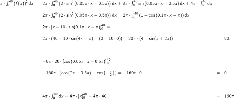 \small \begin{array}{lllllll} \pi\cdot \int_0^{40} \left (f(x) \right )^2\mathrm{d}x=&2\pi\cdot \int_0^{40} \left ( 2\cdot \sin^2\left (0.05\pi\cdot x-0.5\pi \right ) \right )\mathrm{d}x+8\pi\cdot \int_0^{40}\sin\left ( 0.05\pi\cdot x-0.5\pi \right )\mathrm{d}x+4\pi\,\cdot \int_0^{40} \mathrm{d}x\\\\& 2\pi\cdot \int_0^{40} \left ( 2\cdot \sin^2\left (0.05\pi\cdot x-0.5\pi \right ) \right )\mathrm{d}x=2\pi\cdot \int_0^{40} \left (1-\cos \left (0.1\pi\cdot x-\pi \right ) \right )\mathrm{d}x=\\\\& 2\pi\cdot \left [x-10\cdot \sin(0.1\pi\cdot x-\pi) \right ]_0^{40}=\\\\& 2\pi\cdot \left ( 40-10\cdot \sin(4\pi-\pi)-\left ( 0-10\cdot 0 \right ) \right )=20\pi\cdot \left ( 4 -\sin(\pi+2\pi)\right )&=&80\pi\\\\\\\\& -8\pi\cdot 20 \cdot \left [\cos\left ( 0.05\pi\cdot x-0.5\pi \right ) \right ]_0^{40}=\\\\& -160\pi\cdot \left (\cos\left ( 2\pi -0.5\pi\right )-\cos\left (-\frac{\pi}{2} \right )\right )=-160\pi\cdot 0&=&0\\\\\\\\& 4\pi\cdot \int_{0}^{40}\mathrm{d}x=4\pi\cdot \left [ x \right ]_{0}^{40}=4\pi\cdot 40&=&160\pi\\\\\\\\ \end{array}