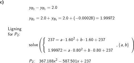 \small \small \small \begin{array}{llllll} \textbf{c)}\\ &&& y_{B_2}-y_{B_1}=2.0\\\\&&& y_{B_2}=2.0+y_{B_1}=2.0+\left ( -0.00028 \right )=1.99972\\\\& \textup{Ligning}\\& \textup{for }P_2\textup{:}\\&&& \textup{solve}\left ( \left \{\begin{array}{lll}237=a\cdot 1.60^2+b\cdot 1.60+237\\&,\left \{ a,b \right \}\\1.99972=a\cdot 0.80^2+b\cdot 0.80+237 \end{array} \right.\right )\\\\&&& P_2\textup{:}\quad 367.188x^2-587.501x+237 \end{array}