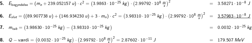 \small \small \small \begin{array}{lllllll}\textbf{5.}&E_ \textup{begyndelse}=\left ( m_n+239.052157\;u \right )\cdot c^2=\left (3.9863\cdot 10^{-25}\;kg \right )\cdot \left ( 2.99792\cdot 10^8\;\frac{m}{s} \right )^2&=&3.58271\cdot 10^{-8}\;J\\\\\textbf{6.}& E_{slut}=\left (\left (89.907738 \;u \right )+\left (146.934230\;u \right )+3\cdot m_n \right )\cdot c^2=\left (3.98310\cdot 10^{-25}\;kg \right )\cdot \left ( 2.99792\cdot 10^8\;\frac{m}{s} \right )^2&=&\underline{3.57983\cdot 10^{-8}\;J}\\\\\textbf{7.}&m_{tab}=\left ( 3.98630\cdot 10^{-25}\;kg \right )-\left ( 3.98310\cdot 10^{-25}\;kg \right )&=&0.0032\cdot 10^{-25}\;kg\\\\ \textbf{8.}&Q-\textup{v\ae rdi}=\left (0.0032\cdot 10^{-25}\;kg \right )\cdot \left ( 2.99792\cdot 10^8\;\frac{m}{s} \right )^2=2.87602\cdot 10^{-11}\;J&=&179.507\;MeV \end{array}