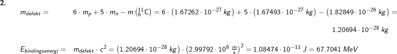 \small \small \small \small \begin{array}{lllllll}\textbf{2.}\\&& m_{defekt}=&6\cdot m_p+5\cdot m_n-m\left ( _{6}^{11}\textrm{C} \right )=6\cdot \left (1.67262\cdot 10^{-27}\;kg \right )+5\cdot \left ( 1.67493\cdot 10^{-27}\;kg \right )-\left (1.82849\cdot 10^{-26}\;kg \right )=\\\\&&&&\! \! \! \! \! \! \! \! \! \! \! \! \! \! \! \! \! \! \! \! \! \! \! \! \! \! \! \! \! \! \! \! \! \! \! \! \! \! \! \! \! \! \! \! \! \! \! \! \! \! \! \! \! \! \! \! \! \! \! 1.20694\cdot 10^{-28}\;kg\\\\&& E_{bindingsenergi} =&m_{defekt}\cdot c^2=\left (1.20694\cdot 10^{-28}\;kg \right )\cdot \left (2.99792\cdot 10^8\;\frac{m}{s} \right )^2=1.08474\cdot 10^{-11}\;J=67.7041\;MeV \end{array}