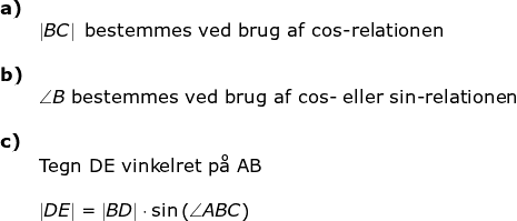 \begin{array}{lllll} \textbf{a)}\\&\left | BC \right |\textup{ bestemmes ved brug af cos-relationen}\\\\\textbf{b)}\\& \angle B\textup{ bestemmes ved brug af cos- eller sin-relationen}\\\\ \textbf{c)}\\& \textup{Tegn DE vinkelret p\aa \ AB} \\\\& \left | DE \right |=\left | BD \right |\cdot \sin\left ( \angle ABC \right ) \end{array}