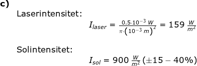 \begin{array}{lllll} \textbf{c)}\\& \textup{Laserintensitet:}\\&& I_{laser}=\frac{0.5\cdot 10^{-3}\;W}{\pi\cdot \left ( 10^{-3}\;m \right )^2}=159\;\frac{W}{m^2}\\\\& \textup{Solintensitet:}\\&& I_{sol}=900\;\frac{W}{m^2}\left (\pm15-40\% \right ) \end{array}