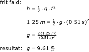 \begin{array}{lllll}& \textup{frit fald:}\\&& h=\frac{1}{2}\cdot g\cdot t^2\\\\&& 1.25\;m=\frac{1}{2}\cdot g\cdot \left ( 0.51\;s \right )^2\\\\&& g=\frac{2\cdot \left ( 1.25\;m \right )}{(0.51\;s)^2}\\\\&\textup{resultat:}&g=9.61\;\frac{m}{s^2} \end{array}