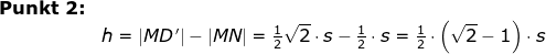 \begin{array}{llllll} \textbf{Punkt 2:}\\& h=\left | MD\, ' \right |-\left |MN \right |=\frac{1}{2}\sqrt{2}\cdot s-\frac{1}{2}\cdot s=\frac{1}{2}\cdot \left (\sqrt{2}-1 \right )\cdot s \end{array}