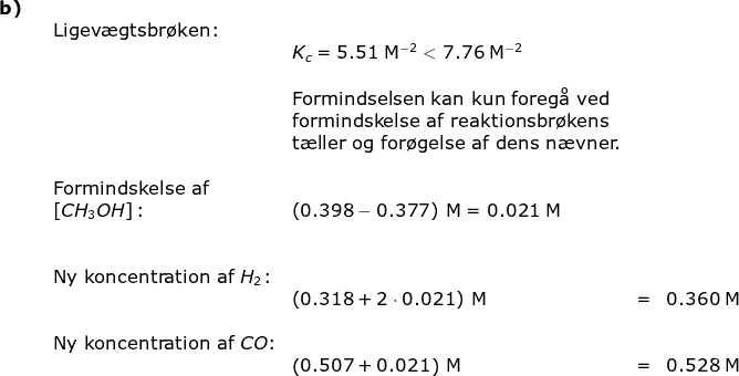 \begin{array}{llllll} \textbf{b)}\\&& \textup{Ligev\ae gtsbr\o ken:}\\&&&K_c=5.51\;\mathrm{M^{-2}}<7.76\;\mathrm{M^{-2}}\\\\&&&\textup{Formindselsen kan kun foreg\aa \ ved}\\&&&\textup{formindskelse af reaktionsbr\o kens}\\&&& \textup{t\ae ller og for\o gelse af dens n\ae vner.}\\\\&& \textup{Formindskelse af}\\&&\left [ CH_3OH \right ]\textup{:}&\left ( 0.398-0.377 \right )\;\mathrm{M}=0.021\;\mathrm{M}\\\\\\&&\textup{Ny koncentration af }H_2\textup{:}\\&&&\left ( 0.318+2\cdot 0.021 \right )\;\mathrm{M}&=&0.360\;\mathrm{M}\\\\&& \textup{Ny koncentration af }CO\textup{:}\\&&& \left ( 0.507+ 0.021 \right )\;\mathrm{M}&=&0.528\;\mathrm{M} \end{}