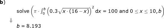 \begin{array}{llllll} \textbf{b})\\&&\textup{solve}\left ( \pi\cdot \int_0^{b} \left ( 0.3 \sqrt{x\cdot (16-x)} \right )^2\mathrm{d}x=100\textup{ and }0\leq x\leq 10,b\right)\\& \Downarrow\\&&b=8.193 \end{}