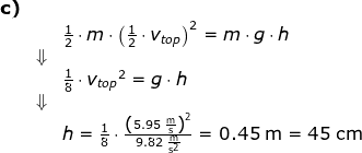 \begin{array}{llllll} \textbf{c)}\\&&\frac{1}{2}\cdot m\cdot \left ({\frac{1}{2}\cdot v_{top}} \right )^2=m\cdot g\cdot h\\&\Downarrow\\&& \frac{1}{8}\cdot {v_{top}}^2=g\cdot h\\&\Downarrow\\&& h=\frac{1}{8}\cdot\frac{ \left (5.95\;\mathrm{\frac{m}{s}} \right )^2}{9.82\;\mathrm{\frac{m}{s^2}}} =0.45\;\mathrm{m}=45\;\mathrm{cm} \end{array}