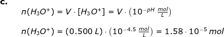 \begin{array}{llllll} \textbf{c.}\\&& n(H_3O^+)=V\cdot \left [ H_3O^+ \right ]=V\cdot \left (10^{-pH}\;\frac{mol}{L} \right )\\\\&& n(H_3O^+)=\left (0.500\;L \right )\cdot \left (10^{-4.5} \;\frac{mol}{L} \right )=1.58\cdot 10^{-5}\;mol \end{array}
