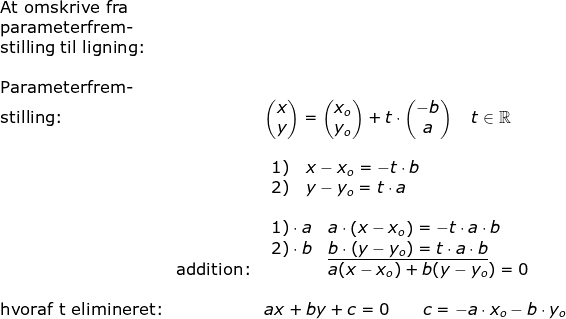 \begin{array}{llllll} \textup{At omskrive fra}\\ \textup{parameterfrem-}\\ \textup{stilling til ligning:}\\\\ \textup{Parameterfrem-}\\ \textup{stilling:}&& \begin{pmatrix} x\\y \end{pmatrix}=\begin{pmatrix} x_o\\y_o \end{pmatrix}+t\cdot \begin{pmatrix} -b\\a \end{pmatrix}\quad t\in\mathbb{R}\\\\&& \begin{array}{ll} 1)\quad x-x_o=-t\cdot b\\ 2)\quad y-y_o=t\cdot a \end{array}\\\\&& \begin{array}{ll} 1)\cdot a\quad a \cdot \left (x-x_o \right )=-t\cdot a\cdot b\\ 2)\cdot b\quad \underline{b\cdot \left (y-y_o \right )=t\cdot a\cdot b} \end{array}\\&\textup{addition:}&\qquad\qquad\quad\! \! \! \! \! \! \! a(x-x_o)+b(y-y_o)=0\\\\\textup{hvoraf t elimineret:}&&ax+by+c=0\qquad c=-a\cdot x_o-b\cdot y_o \end{array}