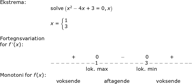 \begin{array}{llllll} \textup{Ekstrema:}\\& \textup{solve}\left ( x^2-4x+3=0,x \right )\\\\&x=\left\{\begin{matrix} 1\\3 \end{matrix}\right.\\\\ \textup{Fortegnsvariation}\\ \textup{for }f{\, }'(x)\textup{:}\\\\& \; \; \; \; \; \; \; \; \; \; \; \; \; \; \; + \; \; \; \; \; \; \; \; \; \; \; \; \; \; 0 \; \; \; \; \; \; \; \; \; \; \; \; \; \; \; - \; \; \; \; \; \; \; \; \; \; \; \; \; \; 0 \; \; \; \; \; \; \; \; \; \; \; \; \; \; \; +\\& ---------1---------3---------\\ \; \; \; \; \; \; \; \; \; \; \; \; \; \; \; \; \; \; \; \; \; \; \;&\; \; \; \; \; \; \; \; \; \; \; \; \; \; \; \; \; \; \; \; \; \; \; \; \; \textup{lok. max}\;\; \; \; \; \; \; \; \; \; \; \; \; \; \; \; \; \; \; \; \textup{lok. min} \\ \textup{Monotoni for }f(x)\textup{:}\\&\; \; \; \; \textup{voksende}\; \; \; \; \; \; \; \; \; \; \; \; \; \; \; \; \; \textup{aftagende}\; \; \; \; \; \; \; \; \; \; \; \; \; \; \; \; \; \; \; \textup{voksende} \end{}