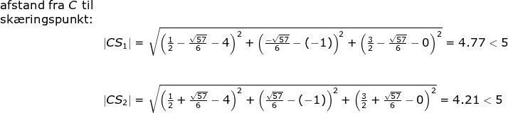 \begin{array}{llllll} \textup{afstand fra }C\textup{ til}\\\textup{sk\ae ringspunkt:}\\& \left | CS_1 \right |=\sqrt{\left (\frac{1}{2}-\frac{\sqrt{57}}{6} -4 \right )^2+\left ( \frac{-\sqrt{57}}{6}-(-1) \right )^2+\left (\frac{3}{2}-\frac{\sqrt{57}}{6} -0 \right )^2}=4.77<5\\\\\\& \left | CS_2 \right |=\sqrt{\left (\frac{1}{2}+\frac{\sqrt{57}}{6} -4 \right )^2+\left ( \frac{\sqrt{57}}{6}-(-1) \right )^2+\left (\frac{3}{2}+\frac{\sqrt{57}}{6} -0 \right )^2}=4.21<5 \end{array}