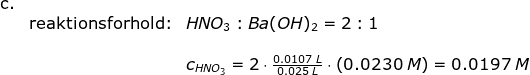 \begin{array}{llllll} \textup{c.}\\& \textup{reaktionsforhold:}&HNO_3:Ba(OH)_2=2:1\\\\&& c_{HNO_3}=2\cdot \frac{0.0107\;L}{0.025\;L}\cdot \left ( 0.0230\;M \right )=0.0197\;M \end{array}