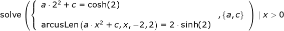 \begin{array}{llllll} \textup{solve}\left (\left\{\begin{array}{ll} a\cdot 2^2+c=\cosh(2)\\&,\left \{ a,c \right \}\\\textup{arcusLen}\left ( a\cdot x^2+c,x,-2,2 \right )=2\cdot \sinh(2)\end{array}\right. \right )\mid x>0 \end{array}