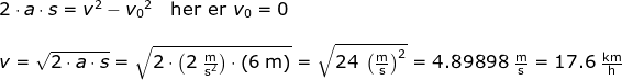 \begin{array}{llllll} 2\cdot a\cdot s=v^2-{v_0}^2\quad \textup{her er }{v_0=0}\\\\ v=\sqrt{2\cdot a\cdot s}=\sqrt{2\cdot \left ( 2\;\mathrm{\frac{m}{s^2}} \right )\cdot \left ( 6\;\mathrm{m} \right ) }=\sqrt{24\;\left (\mathrm{\frac{m}{s}} \right )^2}=4.89898\;\mathrm{\frac{m}{s}}=17.6\;\mathrm{\frac{km}{h}} \end{array}