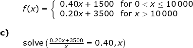 \begin{array}{llllll}&& f(x)=\left\{\begin{array}{lll} 0.40x+1500&\textup{for }0< x\leq 10\,000\\ 0.20x+3500&\textup{for } x> 10\,000 \end{array}\right.\\\\ \textbf{c)}\\&& \textup{solve}\left ( \frac{0.20x+3500}{x}=0.40,x \right ) \end{array}