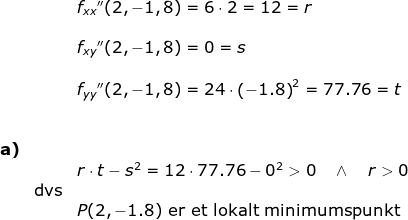 \begin{array}{llllll}&& f_{xx}{}''(2,-1,8)=6\cdot 2=12=r\\\\&& f_{xy}{}''(2,-1,8)=0=s\\\\&& f_{yy}{}''(2,-1,8)=24\cdot \left ( -1.8 \right )^2=77.76=t\\\\\\ \textbf{a)}\\&& r\cdot t-s^2=12\cdot 77.76-0^2>0\quad \wedge\quad r>0\\& \textup{dvs}\\&&P(2,-1.8)\textup{ er et lokalt minimumspunkt} \end{array}