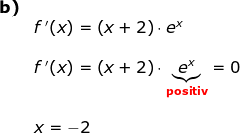 \begin{array}{llllll}\textbf{b)}\\& f{\, }'(x)=\left (x+2 \right )\cdot e^x\\\\& f{\, }'(x)=\left (x+2 \right )\cdot \underset{\textbf{{\color{Red} positiv}}}{\underbrace{e^x}}=0\\\\& x=-2 \end{array}