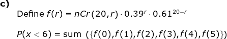 \begin{array}{llllll}\textbf{c)}\\& \textup{Define } f(r)=nC r\left ( 20,r \right )\cdot 0.39^r\cdot 0.61^{20-r}\\\\& P(x<6)=\textup{sum }\left ( \left \{ f(0), f(1),f(2),f(3),f(4),f(5)\right \} \right ) \end{array}