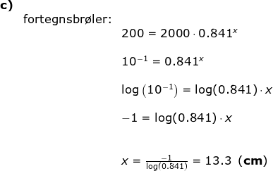 \begin{array}{llllll}\textbf{c)}\\& \textup{fortegnsbr\o ler:}\\&& 200=2000\cdot 0.841^x\\\\&& 10^{-1}=0.841^x\\\\&& \log\left ( 10^{-1} \right )=\log(0.841)\cdot x\\\\&& -1=\log(0.841)\cdot x\\\\\\&& x=\frac{-1}{\log(0.841)}=13.3\;\;(\textbf{cm}) \end{array}