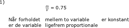 \begin{array}{llllll}\textup{1)}\\& &\frac{m}{V}=0.75\\\\ &\textup{N\aa r forholdet}&\textup{mellem to variable}&\textup{er konstant}\\ &\textup{er de variable}&\textup{ligefrem proportionale} \end{array}