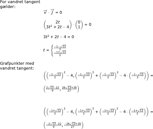 \begin{array}{lllllll} &\textup{For vandret tangent}\\&\textup{g\ae lder:}\\&&\overrightarrow{v}\cdot \overrightarrow{j}=0\\\\&& \begin{pmatrix} 2t\\3t^2+2t-4 \end{pmatrix}\cdot \begin{pmatrix} 0\\1 \end{pmatrix}=0\\\\&& 3t^2+2t-4=0\\\\&& t=\left\{\begin{matrix} \frac{-1-\sqrt{13}}{3}\\ \frac{-1+\sqrt{13}}{3} \end{matrix}\right.\\\\&\textup{Grafpunkter med }\\&\textup{vandret tangent:}\\&&\left (\left (\frac{-1-\sqrt{13}}{3} \right )^2-4,\left (\frac{-1-\sqrt{13}}{3} \right )^3+\left (\frac{-1-\sqrt{13}}{3} \right )^2-4\cdot \left ( \frac{-1-\sqrt{13}}{3} \right ) \right )=\\\\&&\left ( \frac{2\sqrt{13}-22}{9},\frac{26\sqrt{13}+38}{27} \right )\\\\\\\\&& \left (\left (\frac{-1+\sqrt{13}}{3} \right )^2-4,\left (\frac{-1+\sqrt{13}}{3} \right )^3+\left (\frac{-1+\sqrt{13}}{3} \right )^2-4\cdot \left ( \frac{-1+\sqrt{13}}{3} \right ) \right )=\\\\&&\left ( \frac{-2\sqrt{13}-22}{9},\frac{-26\sqrt{13}+38}{27} \right ) \end{}