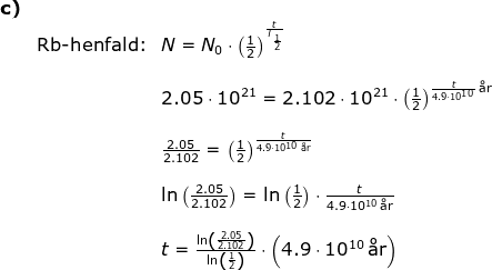 \begin{array}{lllllll} \textbf{c)}\\& \textup{Rb-henfald:}&N=N_0\cdot \left ( \frac{1}{2} \right )^{\frac{t}{T_{\frac{1}{2}}}}\\\\&& 2.05\cdot 10^{21}=2.102\cdot 10^{21}\cdot \left ( \frac{1}{2} \right )^{\frac{t}{4.9\cdot 10^{10}}\,\textup{\aa r}}\\\\&& \frac{2.05}{2.102}= \left ( \frac{1}{2} \right )^{\frac{t}{4.9\cdot 10^{10}\,\textup{\aa r}}}\\\\&& \ln\left ( \frac{2.05}{2.102} \right )=\ln\left (\frac{1}{2} \right )\cdot \frac{t}{4.9\cdot 10^{10}\,\textup{\aa r}}\\\\&& t=\frac{\ln\left ( \frac{2.05}{2.102} \right )}{\ln\left ( \frac{1}{2} \right )}\cdot \left (4.9\cdot 10^{10}\,\textup{\aa r} \right ) \end{array}