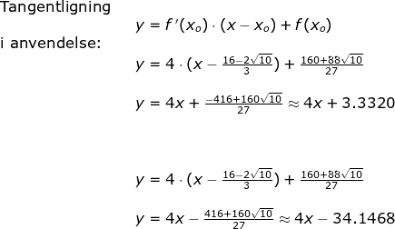 \begin{array}{lllllll} \textup{Tangentligning}\\&& y=f{\, }'(x_o)\cdot (x-x_o)+f(x_o)\\ \textup{i anvendelse:}\\&& y=4\cdot (x-\frac{16-2\sqrt{10}}{3})+\frac{160+88\sqrt{10}}{27}\\\\&& y=4x+\frac{-416+160\sqrt{10}}{27}\approx 4x+3.3320\\\\\\\\&& y=4\cdot (x-\frac{16-2\sqrt{10}}{3})+\frac{160+88\sqrt{10}}{27}\\\\&& y=4x-\frac{416+160\sqrt{10}}{27}\approx 4x-34.1468 \end{array}