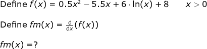 \begin{array}{lllllll}&& \textup{Define }f(x)=0.5x^2-5.5x+6\cdot \ln(x)+8\qquad x>0\\\\&& \textup{Define }fm(x)=\frac{\mathrm{d} }{\mathrm{d} x}(f(x))\\\\&& fm(x)=? \end{array}