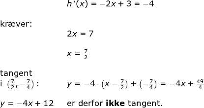 \begin{array}{lllllll}\\&& h{\, }'(x)=-2x+3=-4\\\\\textup{kr\ae ver:}\\&& 2x=7\\\\&& x=\frac{7}{2}\\\\\textup{tangent}\\\textup{i }\left ( \frac{7}{2} ,-\frac{7}{4}\right)\textup{:}&&y=-4\cdot \left (x-\frac{7}{2} \right )+\left ( -\frac{7}{4} \right )=-4x+\frac{49}{4}\\\\ y=-4x+12&&\textup{er derfor \textbf{ikke} tangent.} \end{array}