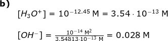 \begin{array}{lllllll}\textbf{b)}\\& \left [ H_3O^+ \right ]=10^{-12.45}\;\mathrm{M}=3.54\cdot 10^{-13}\;\mathrm{M}\\\\& \left [ OH^- \right ]=\frac{10^{-14}\;\mathrm{M^2}}{3.54813\cdot 10^{-13}\;\mathrm{M}}=0.028\;\mathrm{M} \end{array}