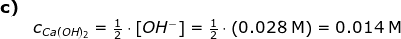 \begin{array}{lllllll}\textbf{c)}\\& c_ {Ca(OH)_2} =\frac{1}{2}\cdot \left [ OH^- \right ]=\frac{1}{2}\cdot \left (0.028\;\mathrm{M} \right )=0.014\;\mathrm{M} \end{array}
