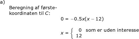 \begin{array}{lllllll}\textup{a)}\\& \textup{Beregning af f\o rste-}\\& \textup{koordinaten til }C\textup{:}\\&& 0=-0.5x(x-12)\\\\&& x=\left\{\begin{array}{rl} 0&\textup{som er uden interesse}\\ 12 \end{array}\right. \end{array}