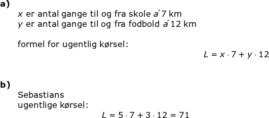 \begin{array}{llllllll}\textbf{a)}\\& x\textup{ er antal gange til og fra skole }a\acute{}\; 7\;\mathrm{km}\\& y\textup{ er antal gange til og fra fodbold }a\acute{}\;12\;\mathrm{km}\\\\& \textup{formel for ugentlig k\o rsel:}\\&&L=x\cdot 7+y\cdot 12\\\\\\ \textbf{b)}\\&\textup{Sebastians}\\&\textup{ugentlige k\o rsel:}\\&\qquad \qquad \qquad \qquad \qquad L=5\cdot 7+3\cdot 12=71 \end{array}