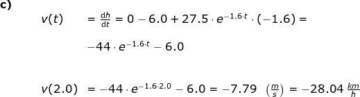 \begin{array}{lllllllll} \small \textbf{c)}\\&&& v(t)&= \frac{\mathrm{d} h}{\mathrm{d} t}= 0-6.0+27.5\cdot e^{-1.6\cdot t}\cdot (-1.6)=\\\\&&&& -44\cdot e^{-1.6\cdot t}-6.0\\\\\\&&& v(2.0)&=-44\cdot e^{-1.6\cdot 2.0}-6.0=-7.79\;\;\left (\frac{m}{s} \right )=-28.04\;\frac{km}{h} \end{array}