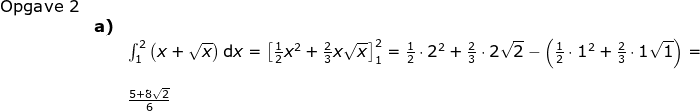 \begin{array}{lllllllll} \textup{Opgave 2}\\&\textbf{a)}&\\&& \int_{1}^{2}\left ( x+\sqrt{x} \right )\mathrm{d}x=\left [ \frac{1}{2}x^2+\frac{2}{3}x\sqrt{x} \right ]_1^2= \frac{1}{2}\cdot 2^2+\frac{2}{3}\cdot 2\sqrt{2}-\left ( \frac{1}{2}\cdot 1^2+\frac{2}{3}\cdot 1\sqrt{1} \right )=\\\\&&\frac{5+8\sqrt{2}}{6} \end{array}