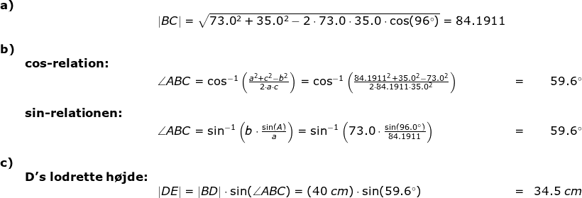 \begin{array}{llllr} \textbf{a)}\\&&\left | BC \right |=\sqrt{73.0^2+35.0^2-2\cdot 73.0\cdot 35.0\cdot\cos(96\degree)}=84.1911\\\\\textbf{b)}\\&\textbf{cos-relation:}\\&& \angle ABC=\cos^{-1}\left ( \frac{a^2+c^2-b^2}{2\cdot a\cdot c} \right )=\cos^{-1}\left ( \frac{84.1911^2+35.0^2-73.0^2}{2\cdot 84.1911\cdot 35.0^2} \right )&=&59.6\degree\\\\ & \textbf{sin-relationen:}\\&& \angle ABC=\sin^{-1}\left (b\cdot \frac{\sin(A)}{a} \right )=\sin^{-1}\left (73.0\cdot \frac{\sin(96.0\degree)}{84.1911} \right )&=&59.6\degree\\\\ \textbf{c)}\\&\textbf{D's lodrette h\o jde:}\\&& \left | DE \right |=\left | BD \right |\cdot \sin(\angle ABC)=(40\;cm)\cdot \sin(59.6\degree)&=&34.5\;cm \end{array}