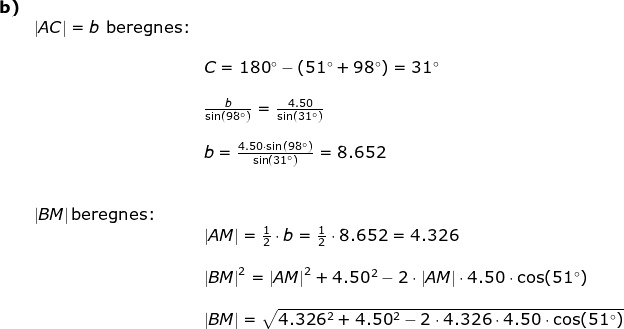 \normal \begin{array}{llllll} \textbf{b)}\\& \left | AC \right |=b\textup{ beregnes:}\\\\&& C=180\degree-(51\degree+98\degree)=31\degree\\\\&& \frac{b}{\sin(98\degree)}=\frac{4.50}{\sin(31\degree)}\\\\&& b=\frac{4.50\cdot\sin(98\degree) }{\sin(31\degree)}=8.652\\\\\\& \left | BM \right |\textup{beregnes:}\\&& \left | AM \right |=\frac{1}{2}\cdot b=\frac{1}{2}\cdot 8.652=4.326\\\\&& \left | BM \right |^2=\left | AM \right |^2+4.50^2-2\cdot \left | AM \right |\cdot 4.50\cdot \cos(51\degree)\\\\&& \left | BM \right |=\sqrt{4.326^2+4.50^2-2\cdot 4.326\cdot 4.50\cdot \cos(51\degree)} \end{array}