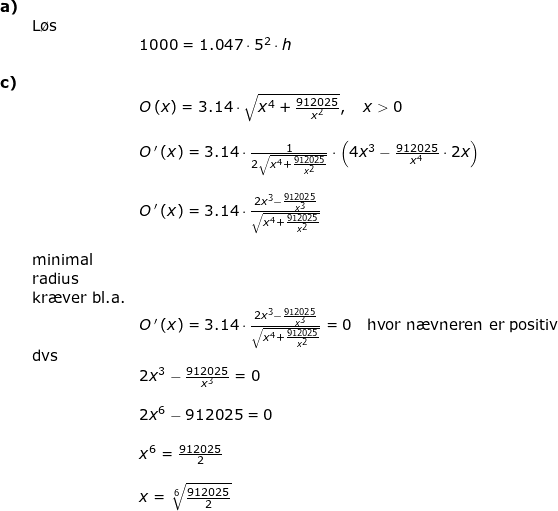 \small \begin{array}{llll} \textbf{a)}\\& \textup{L\o s}\\&& 1000=1.047\cdot 5^2\cdot h\\\\ \textbf{c)}\\&& O{\, }(x)=3.14\cdot \sqrt{x^4+\frac{912025}{x^2}},\quad x>0\\\\&& O{\, }'{\, }(x)=3.14\cdot \frac{1}{2\sqrt{x^4+\frac{912025}{x^2}}}\cdot \left ( 4x^3-\frac{912025}{x^4}\cdot 2x \right )\\\\&& O{\, }'{\, }(x)=3.14\cdot \frac{2x^3-\frac{912025}{x^3}}{\sqrt{x^4+\frac{912025}{x^2}}}\\\\&\textup{minimal}\\& \textup{radius}\\& \textup{kr\ae ver bl.a.}\\&& O{\, }'{\, }(x)=3.14\cdot \frac{2x^3-\frac{912025}{x^3}}{\sqrt{x^4+\frac{912025}{x^2}}}=0\quad \textup{hvor n\ae vneren er positiv}\\& \textup{dvs}\\&& 2x^3-\frac{912025}{x^3}=0\\\\&& 2x^6-912025=0\\\\&& x^6=\frac{912025}{2}\\\\&& x=\sqrt[6]{\frac{912025}{2}} \end{array}