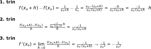 \small \begin{array}{lllll} \textbf{1. trin}\\& f(x_o+h)-f(x_o)=\frac{1}{x_o+h}-\frac{1}{x_o}=\frac{x_o-\left ( x_o+h \right )}{x_o\cdot (x_o+h)}=\frac{-h}{x_o\cdot (x_o+h}=\frac{-1}{x_o\cdot (x_o+h}\cdot h\\\\ \textbf{2. trin}\\& \frac{f(x_o+h)-f(x_o)}{h}=\frac{\frac{-1}{x_o\cdot (x_o+h}\cdot h}{h}=\frac{-1}{x_o\cdot (x_o+h}\\\\ \textbf{3. trin}\\& f{\, }'(x_o) = \underset{h\rightarrow 0}{\lim} \;\frac{f(x_o+h)-f(x_o)}{h}=\frac{-1}{x_o\cdot (x_o+h)}\rightarrow \frac{-1}{{x_o}^2}=-\frac{1}{{x_o}^2} \end{array}