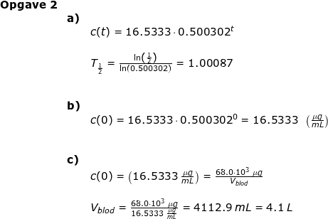 \small \begin{array}{lllll} \textbf{Opgave 2}\\& \textbf{a)}\\&& c(t)=16.5333\cdot 0.500302^t\\\\&& T_{\frac{1}{2}}=\frac{\ln\left ( \frac{1}{2} \right )}{\ln(0.500302)}=1.00087\\\\\\& \textbf{b)}\\&& c(0)=16.5333\cdot 0.500302^0=16.5333\; \; \left ( \frac{\mu g}{mL} \right )\\\\\\& \textbf{c)}\\&& c(0)=\left (16.5333\; \frac{\mu g}{mL} \right )=\frac{68.0\cdot 10^3\;\mu g}{V_{blod}}\\\\&& V_{blod}=\frac{68.0\cdot 10^3\;\mu g}{16.5333\; \frac{\mu g}{mL}}=4112.9\;mL=4.1\;L \end{array}