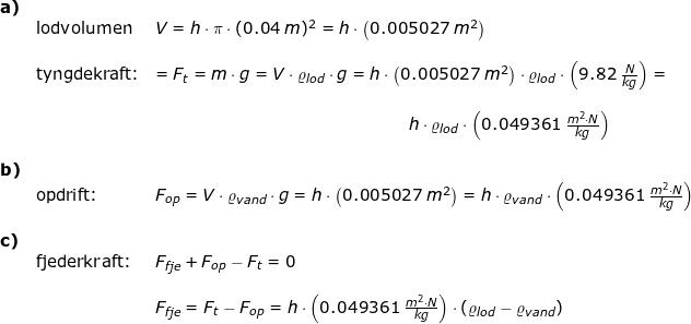 \small \begin{array}{lllll} \textbf{a)}\\& \textup{lodvolumen}&V=h\cdot \pi\cdot (0.04\;m)^2 =h\cdot \left (0.005027\;m^2 \right )\\\\& \textup{tyngdekraft:}&=F_t=m\cdot g=V\cdot \varrho _{lod}\cdot g=h\cdot \left (0.005027\;m^2 \right )\cdot \varrho _{lod}\cdot \left ( 9.82\;\frac{N}{kg} \right )=\\\\&&\qquad \qquad \qquad \qquad \qquad \qquad \qquad \quad \, \, h\cdot \varrho _{lod}\cdot \left ( 0.049361\;\frac{m^2\cdot N}{kg} \right )\\\\ \textbf{b)}\\& \textup{opdrift:}&F_{op}=V\cdot \varrho _{vand}\cdot g=h\cdot \left ( 0.005027\;m^2 \right )=h\cdot \varrho _{vand}\cdot \left ( 0.049361\;\frac{m^2\cdot N}{kg} \right )\\\\ \textbf{c)}\\& \textup{fjederkraft:}&F_{fje}+F_{op}-F_t=0\\\\&& F_{fje}=F_t-F_{op}=h\cdot \left ( 0.049361\;\frac{m^2\cdot N}{kg} \right )\cdot \left ( \varrho _{lod}-\varrho_{vand} \right ) \end{array}
