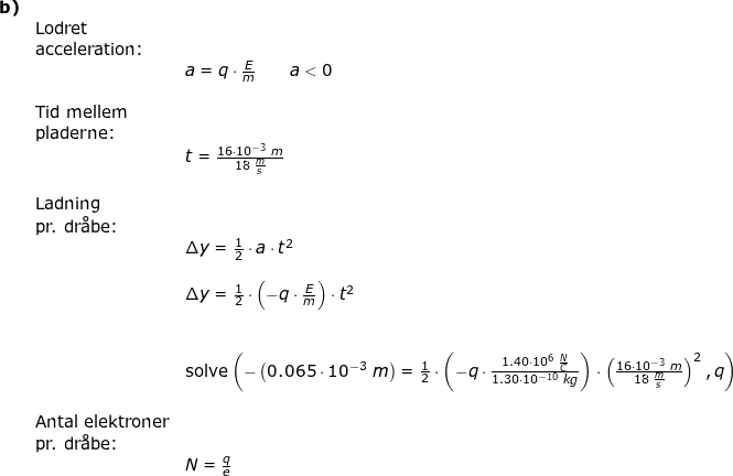 \small \begin{array}{lllll} \textbf{b)}\\& \textup{Lodret }\\& \textup{acceleration:}\\&& a=q\cdot \frac{E}{m}\qquad a<0\\\\& \textup{Tid mellem}\\& \textup{pladerne:}\\&& t=\frac{16\cdot 10^{-3}\;m}{18\;\frac{m}{s}}\\\\& \textup{Ladning}\\& \textup{pr. dr\aa be:}\\&& \Delta y=\frac{1}{2}\cdot a\cdot t^2\\\\&& \Delta y=\frac{1}{2}\cdot \left ( -q\cdot \frac{E}{m} \right )\cdot t^2\\\\\\&& \textup{solve}\left (-\left ( 0.065\cdot 10^{-3}\;m \right )=\frac{1}{2}\cdot\left ( -q\cdot \frac{1.40\cdot 10^6\;\frac{N}{C}}{1.30\cdot 10^{-10}\;kg} \right )\cdot \left ( \frac{16\cdot 10^{-3}\;m}{18\;\frac{m}{s}} \right )^2,q \right )\\\\& \textup{Antal elektroner}\\& \textup{pr. dr\aa be:}\\&& N=\frac{q}{e} \end{array}