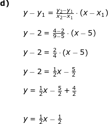 \small \begin{array}{lllll} \textbf{d)}\\&& y-y_1=\frac{y_2-y_1}{x_2-x_1}\cdot (x-x_1)\\\\&& y-2=\frac{4-2}{9-5}\cdot (x-5)\\\\&& y-2=\frac{2}{4}\cdot \left ( x-5 \right )\\\\&& y-2=\frac{1}{2}x-\frac{5}{2}\\\\&& y=\frac{1}{2}x-\frac{5}{2}+\frac{4}{2}\\\\\\&& y=\frac{1}{2}x-\frac{1}{2} \end{array}