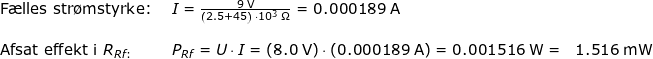 \small \begin{array}{lllll} \textup{F\ae lles str\o mstyrke: }&I=\frac{9\;\mathrm{V}}{\left ( 2.5+45 \right )\, \cdot 10^3\;\mathrm{\Omega}}=0.000189\;\mathrm{A}\\\\ \textup{Afsat effekt i }R_{Rf:}&P_{Rf}=U\cdot I=\left ( 8.0\;\mathrm{V} \right )\cdot \left (0.000189\;\mathrm{A} \right )=0.001516\;\mathrm{W}=&1.516 \;\mathrm{mW} \end{array}