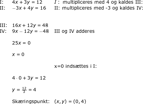 \small \begin{array}{lllll} \textup{I:}&4x+3y=12&I:\textup{ multipliceres med 4 og kaldes III:}\\ \textup{II:}&-3x+4y=16&\textup{II:}\textup{ multipliceres med -3 og kaldes IV:}\\\\\\ \textup{III:}&16x+12y=48\\ \textup{IV:}&9x-12y=-48&\textup{III og IV adderes}\\\\ &25x=0\\\\&x=0\\\\&&\textup{x=0 inds\ae ttes i I:}\\\\& 4\cdot0+3y=12\\\\&y=\frac{12}{3}=4\\\\&\textup{Sk\ae ringspunkt:}&\left ( x,y \right )=\left ( 0,4 \right ) \end{}